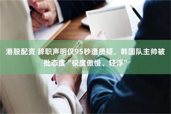 港股配资 辞职声明仅95秒遭质疑，韩国队主帅被批态度“极度傲慢、轻浮”