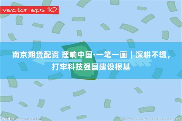 南京期货配资 理响中国·一笔一画｜深耕不辍，打牢科技强国建设根基