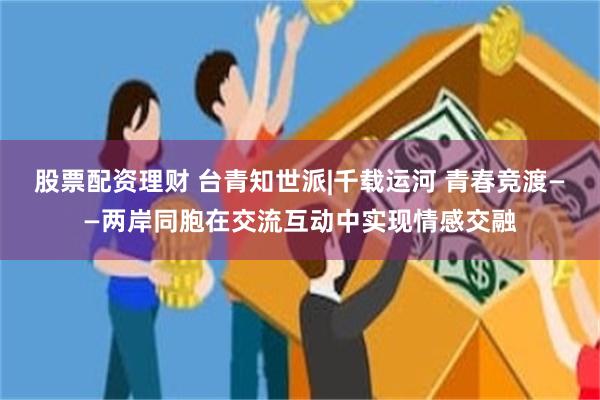 股票配资理财 台青知世派|千载运河 青春竞渡——两岸同胞在交流互动中实现情感交融