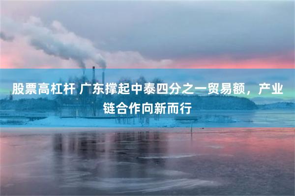 股票高杠杆 广东撑起中泰四分之一贸易额，产业链合作向新而行