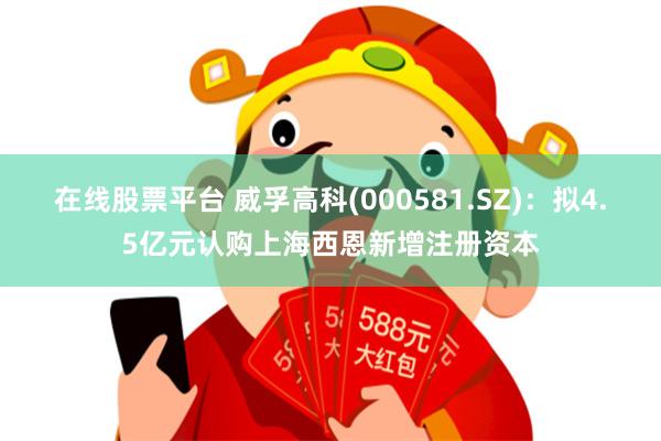在线股票平台 威孚高科(000581.SZ)：拟4.5亿元认购上海西恩新增注册资本