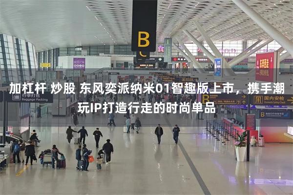 加杠杆 炒股 东风奕派纳米01智趣版上市，携手潮玩IP打造行走的时尚单品