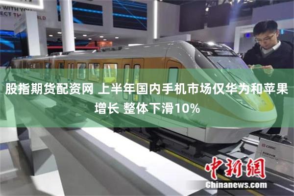 股指期货配资网 上半年国内手机市场仅华为和苹果增长 整体下滑10%