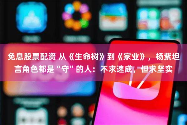 免息股票配资 从《生命树》到《家业》，杨紫坦言角色都是“守”的人：不求速成，但求坚实