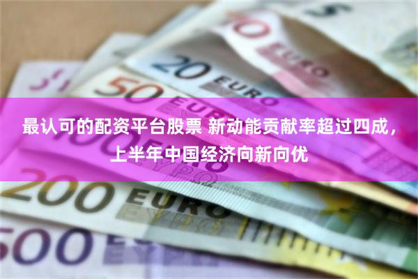 最认可的配资平台股票 新动能贡献率超过四成，上半年中国经济向新向优
