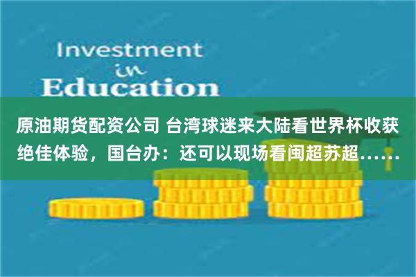 原油期货配资公司 台湾球迷来大陆看世界杯收获绝佳体验,国台办:还可以现场看闽超苏超……