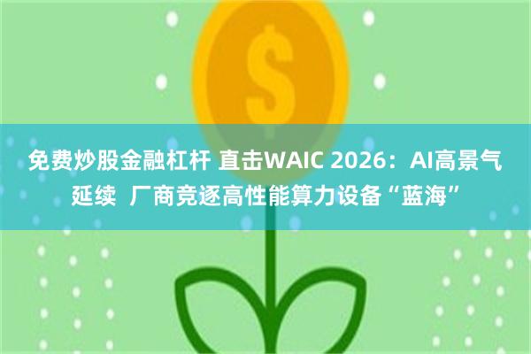免费炒股金融杠杆 直击WAIC 2026：AI高景气延续  厂商竞逐高性能算力设备“蓝海”