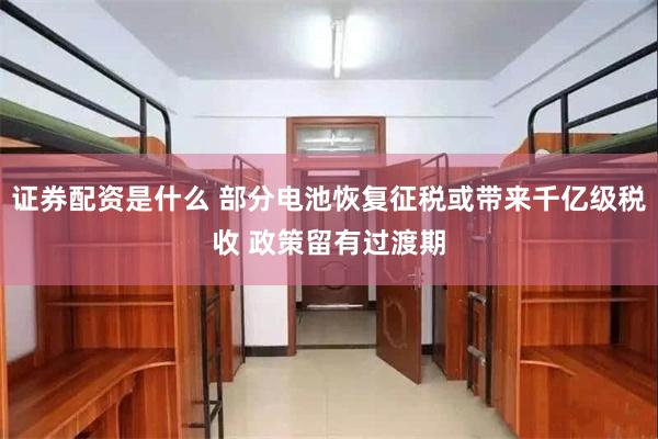 证券配资是什么 部分电池恢复征税或带来千亿级税收 政策留有过渡期