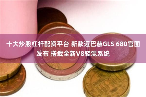 十大炒股杠杆配资平台 新款迈巴赫GLS 680官图发布 搭载全新V8轻混系统