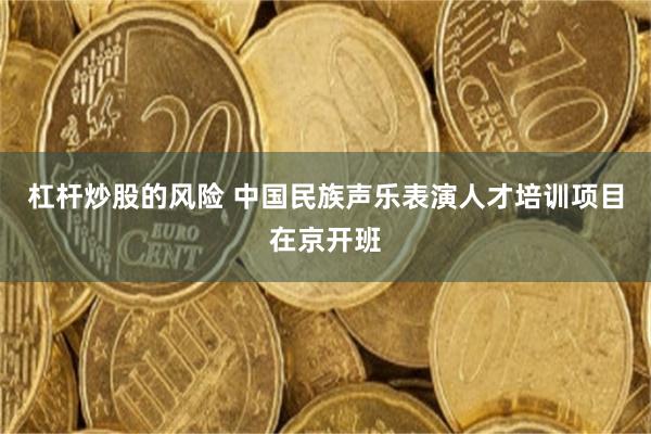 杠杆炒股的风险 中国民族声乐表演人才培训项目在京开班