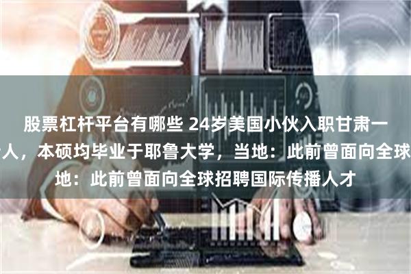 股票杠杆平台有哪些 24岁美国小伙入职甘肃一融媒体中心当主持人,本硕均毕业于耶鲁大学,当地:此前曾面向全球招聘国际传播人才