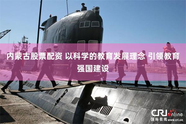 内蒙古股票配资 以科学的教育发展理念 引领教育强国建设