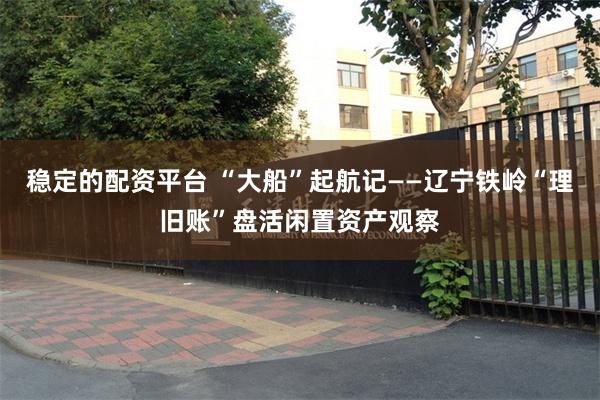 稳定的配资平台 “大船”起航记——辽宁铁岭“理旧账”盘活闲置资产观察