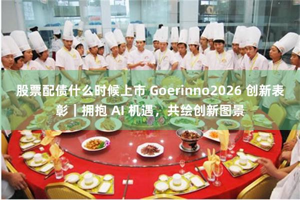 股票配债什么时候上市 Goerinno2026 创新表彰|拥抱 AI 机遇,共绘创新图景