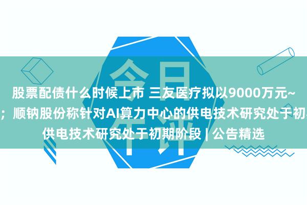 股票配债什么时候上市 三友医疗拟以9000万元~1.8亿元回购股份；顺钠股份称针对AI算力中心的供电技术研究处于初期阶段 | 公告精选