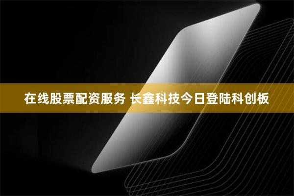 在线股票配资服务 长鑫科技今日登陆科创板