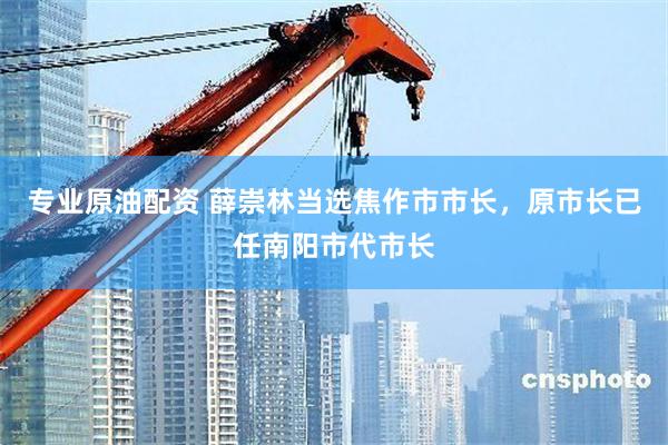专业原油配资 薛崇林当选焦作市市长，原市长已任南阳市代市长