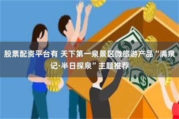股票配资平台有 天下第一泉景区微旅游产品“满泉记·半日探泉”主题推荐
