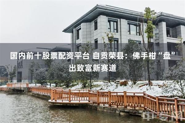 国内前十股票配资平台 自贡荣县:佛手柑“盘”出致富新赛道