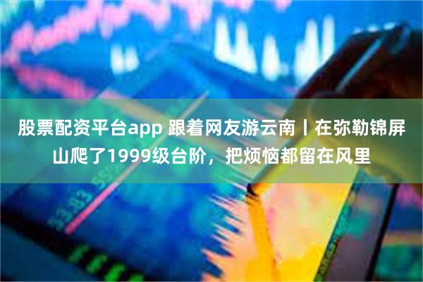 股票配资平台app 跟着网友游云南丨在弥勒锦屏山爬了1999级台阶，把烦恼都留在风里