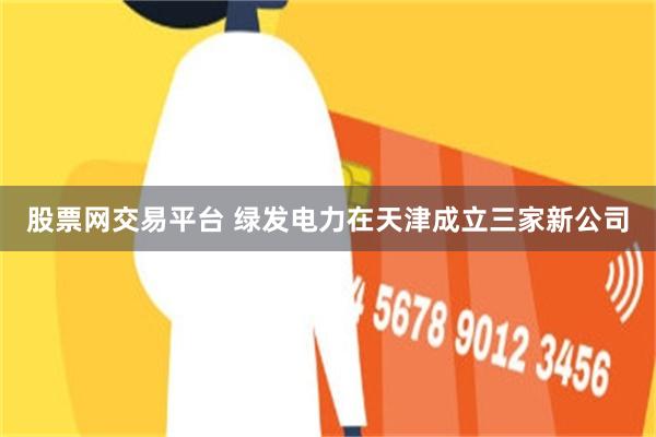 股票网交易平台 绿发电力在天津成立三家新公司