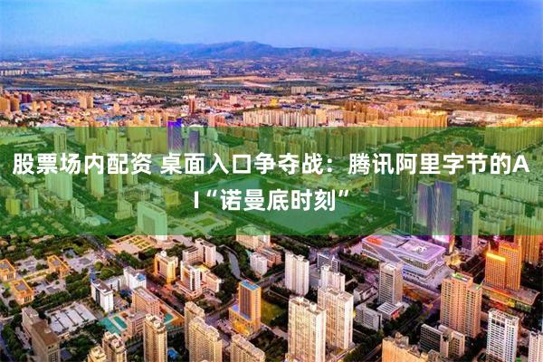 股票场内配资 桌面入口争夺战：腾讯阿里字节的AI“诺曼底时刻”