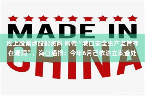 线上股票炒股配资网 网传“港口安全生产监管存在漏洞”，海口通报：今年6月已依法立案查处