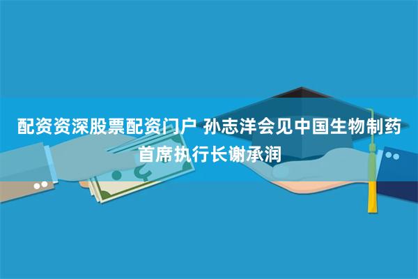 配资资深股票配资门户 孙志洋会见中国生物制药首席执行长谢承润