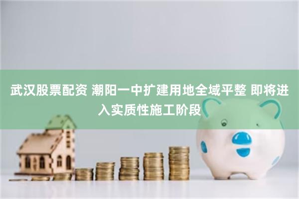 武汉股票配资 潮阳一中扩建用地全域平整 即将进入实质性施工阶段