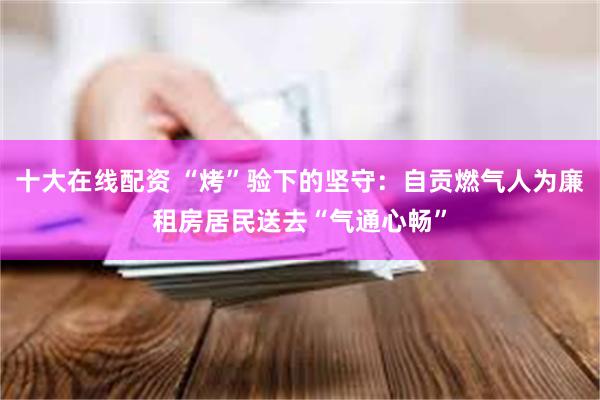 十大在线配资 “烤”验下的坚守：自贡燃气人为廉租房居民送去“气通心畅”