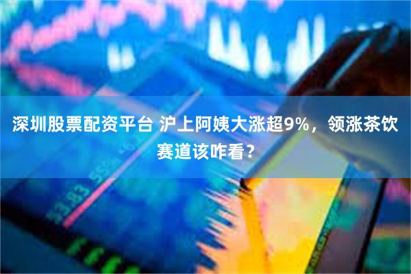 深圳股票配资平台 沪上阿姨大涨超9%，领涨茶饮赛道该咋看？