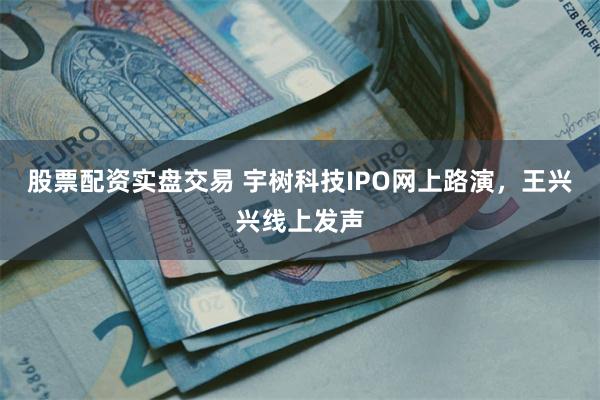 股票配资实盘交易 宇树科技IPO网上路演，王兴兴线上发声