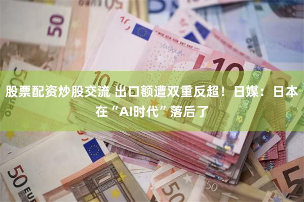 股票配资炒股交流 出口额遭双重反超！日媒：日本在“AI时代”落后了