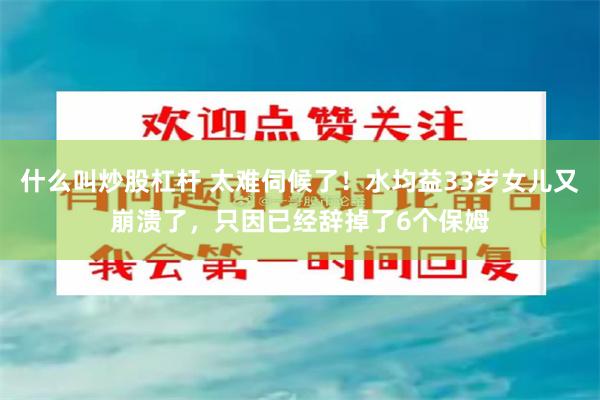 什么叫炒股杠杆 太难伺候了！水均益33岁女儿又崩溃了，只因已经辞掉了6个保姆
