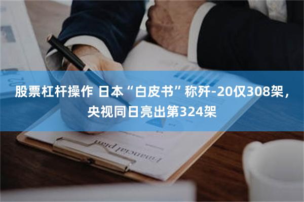 股票杠杆操作 日本“白皮书”称歼-20仅308架,央视同日亮出第324架
