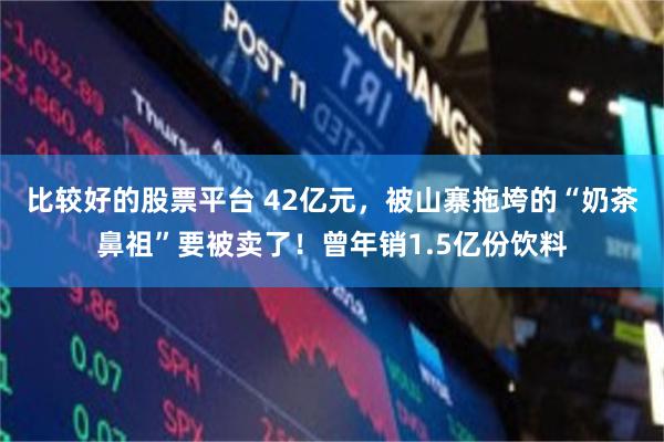 比较好的股票平台 42亿元，被山寨拖垮的“奶茶鼻祖”要被卖了！曾年销1.5亿份饮料