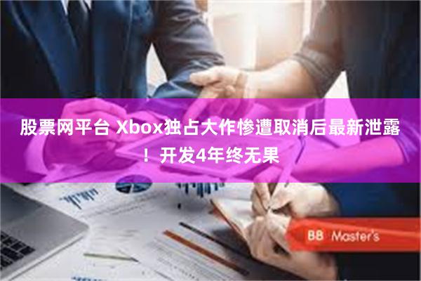 股票网平台 Xbox独占大作惨遭取消后最新泄露！开发4年终无果