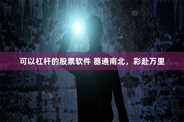 可以杠杆的股票软件 器通南北，彩赴万里