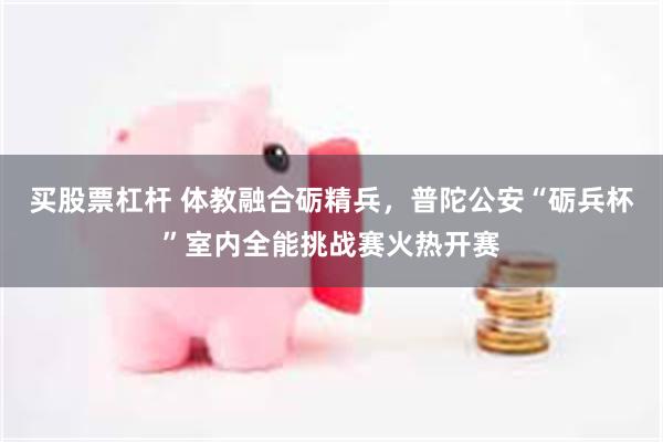 买股票杠杆 体教融合砺精兵，普陀公安“砺兵杯”室内全能挑战赛火热开赛