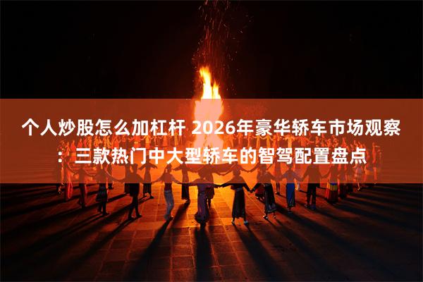 个人炒股怎么加杠杆 2026年豪华轿车市场观察:三款热门中大型轿车的智驾配置盘点