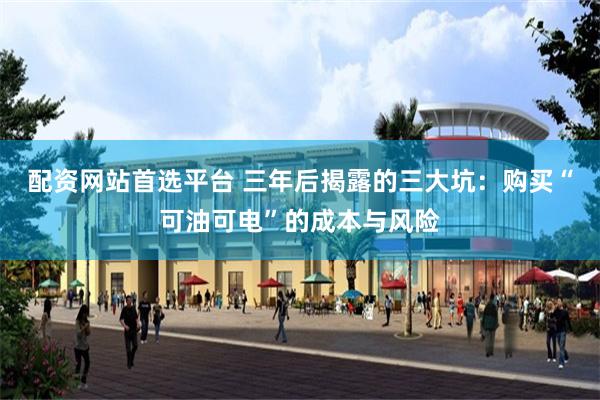 配资网站首选平台 三年后揭露的三大坑：购买“可油可电”的成本与风险
