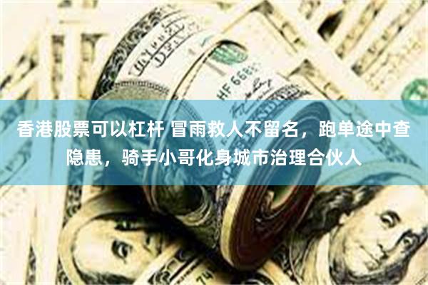香港股票可以杠杆 冒雨救人不留名，跑单途中查隐患，骑手小哥化身城市治理合伙人