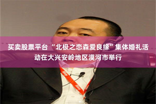买卖股票平台 “北极之恋森爱良缘”集体婚礼活动在大兴安岭地区漠河市举行