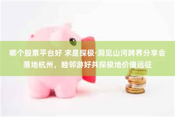 哪个股票平台好 求是探极·洞见山河跨界分享会落地杭州,睦邻游好共探极地价值远征
