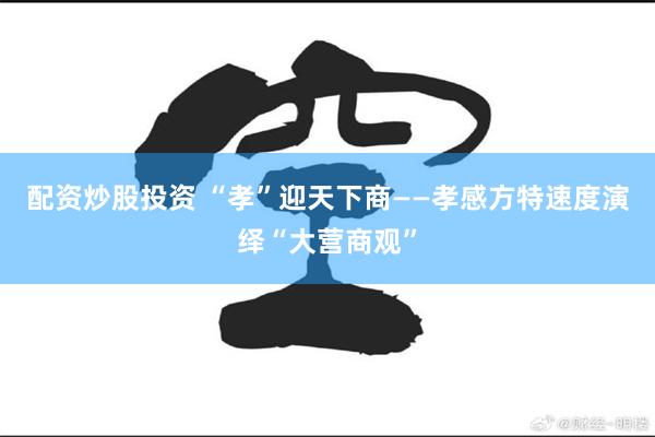 配资炒股投资 “孝”迎天下商——孝感方特速度演绎“大营商观”