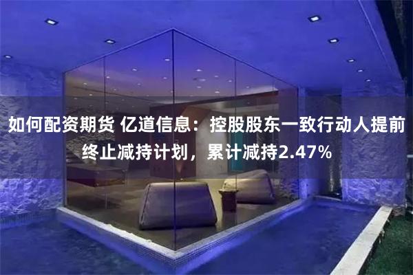如何配资期货 亿道信息：控股股东一致行动人提前终止减持计划，累计减持2.47%