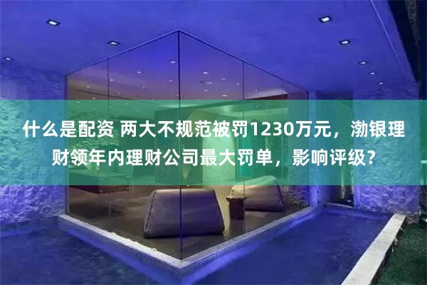 什么是配资 两大不规范被罚1230万元，渤银理财领年内理财公司最大罚单，影响评级？