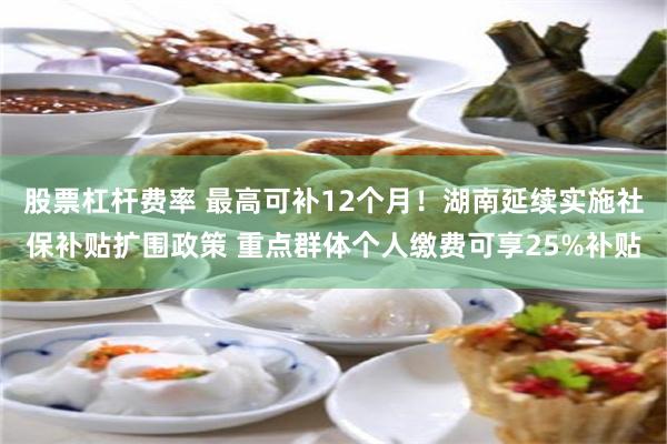 股票杠杆费率 最高可补12个月！湖南延续实施社保补贴扩围政策 重点群体个人缴费可享25%补贴