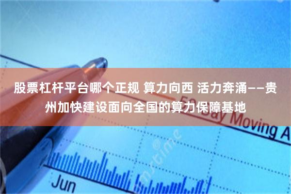 股票杠杆平台哪个正规 算力向西 活力奔涌——贵州加快建设面向全国的算力保障基地