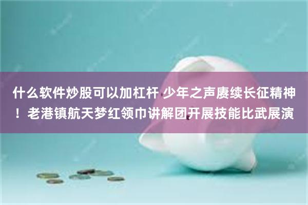 什么软件炒股可以加杠杆 少年之声赓续长征精神！老港镇航天梦红领巾讲解团开展技能比武展演